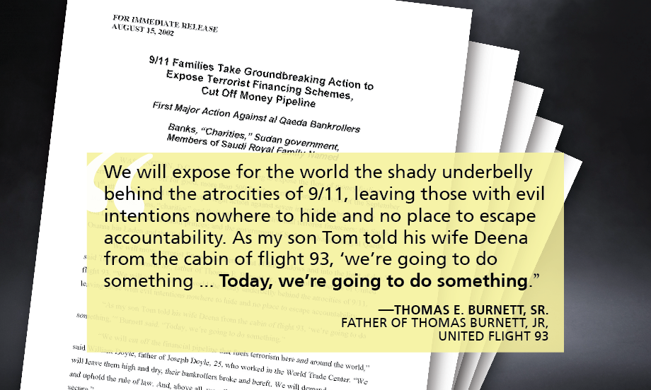 "We will expose for the world the shady underbelly behind the atrocities of 9/11, leaving those with evil intentions nowhere to hide and no place to escape accountability. As my son Tom told his wife Deena from the cabin of flight 93, ‘we’re going to do something ... Today, we’re going to do something.” —Thomas E. Burnett, Sr. FATHER OF THOMAS BURNETT, JR, UNITED FLIGHT 93