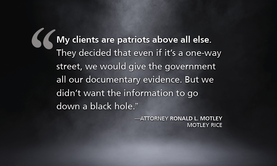 "My clients are patriots above all else. They decided that even if it’s a one-way street, we would give the government all our documentary evidence. But we didn’t want the information to go down a black hole.” —ATTORNEY RONALD L. MOTLEY, MOTLEY RICE