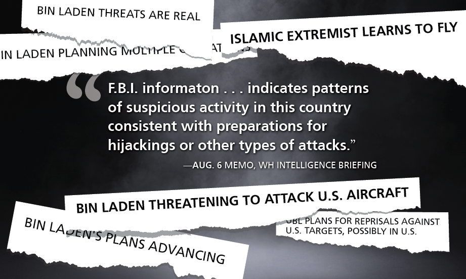 [collage of memo titles reading: Bin Laden Threats are Real Bin Laden Planning Multiple Operations Islamic Extremist Learns to Fly Bin Laden Threatening to Attack U.S. Aircraft UBL Plans for Reprisals Against U.S. Targets, Possibly in U.S. Bin Laden's Plans Advancing] "F.B.I. informaton . . . indicates patterns of suspicious activity in this country consistent with preparations for hijackings or other types of attacks.” —Aug. 6 memo, WH intelligence briefing