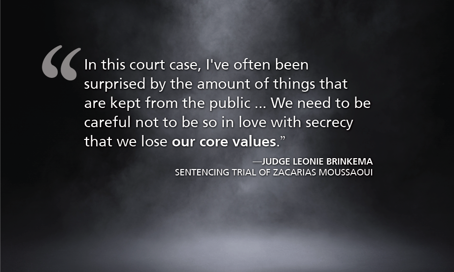 In this court case, I've often been surprised by the amount of things that are kept from the public ... We need to be careful not to be so in love with secrecy that we lose our core values.” —Judge Leonie Brinkema sentencing trial of Zacarias Moussaoui