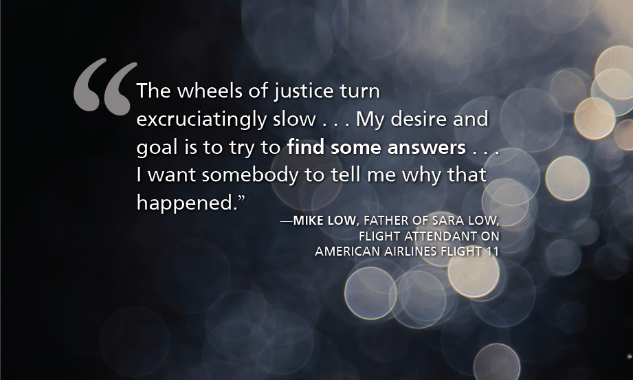 "The wheels of justice turn excruciatingly slow . . . My desire and goal is to try to find some answers . . . I want somebody to tell me why that happened.” —Mike Low, father of Sara Low, flight attendant on American Airlines Flight 11