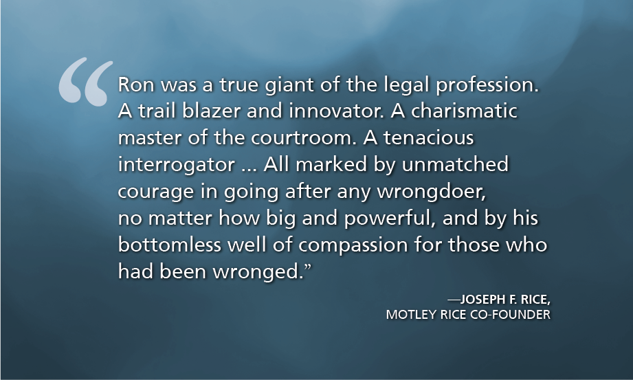 "Ron was a true giant of the legal profession. A trail blazer and innovator. A charismatic master of the courtroom. A tenacious interrogator ... All marked by unmatched courage in going after any wrongdoer, no matter how big and powerful, and by his bottomless well of compassion for those who had been wronged." - Joseph F. Rice, Motley Rice Co-founder