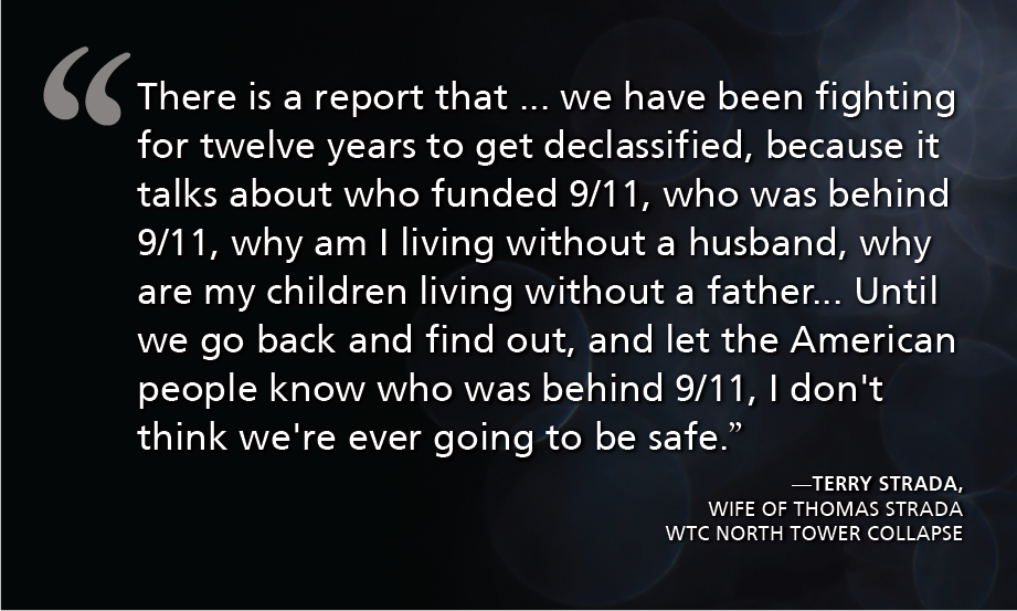 "There is a report that ... we have been fighting for wrelve years to get declassified, because it talks about who funded 9/11, who was behind 9/11, why am I living without a husband, why are my children living without a father... Until we go back and find out, and let the American people know who was behind 9/11, I don't think we're ever going to be safe." - Terry Strada, wife of Thomas Strada WTC North Tower Collapse
