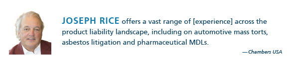 Joseph Rice offers a vast range of [experience] across the product liability landscape, including on automotive mass torts, asbestos litigation and pharmaceutical MDLs. - Chambers USA